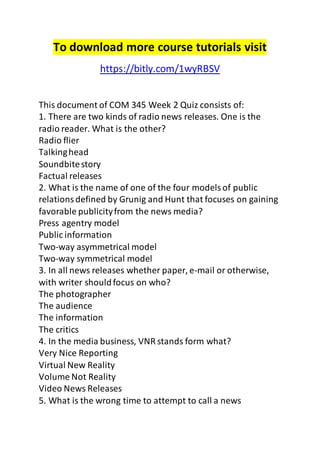 To download more course tutorials visit
https://bitly.com/1wyRBSV
This document of COM 345 Week 2 Quiz consists of:
1. There are two kinds of radio news releases. One is the
radio reader. What is the other?
Radio flier
Talkinghead
Soundbitestory
Factual releases
2. What is the name of one of the four modelsof public
relationsdefined by Grunig and Hunt that focuses on gaining
favorable publicityfrom the news media?
Press agentry model
Public information
Two-way asymmetrical model
Two-way symmetrical model
3. In all news releases whether paper, e-mail or otherwise,
with writer shouldfocus on who?
The photographer
The audience
The information
The critics
4. In the media business, VNR stands form what?
Very Nice Reporting
Virtual New Reality
Volume Not Reality
Video News Releases
5. What is the wrong time to attempt to call a news
 