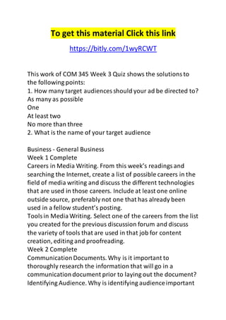 To get this material Click this link 
https://bitly.com/1wyRCWT 
This work of COM 345 Week 3 Quiz shows the solutions to 
the following points: 
1. How many target audiences should your ad be directed to? 
As many as possible 
One 
At least two 
No more than three 
2. What is the name of your target audience 
Business - General Business 
Week 1 Complete 
Careers in Media Writing. From this week’s readings and 
searching the Internet, create a list of possible careers in the 
field of media writing and discuss the different technologies 
that are used in those careers. Include at least one online 
outside source, preferably not one that has already been 
used in a fellow student’s posting. 
Tools in Media Writing. Select one of the careers from the list 
you created for the previous discussion forum and discuss 
the variety of tools that are used in that job for content 
creation, editing and proofreading. 
Week 2 Complete 
Communication Documents. Why is it important to 
thoroughly research the information that will go in a 
communication document prior to laying out the document? 
Identifying Audience. Why is identifying audience important 
 