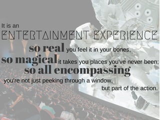ENTERTAINMENT EXPERIENCE
It is an
so real you feel it in your bones,
it takes you places you've never been;so magical
so all encompassing
you're not just peeking through a window,
but part of the action.
 