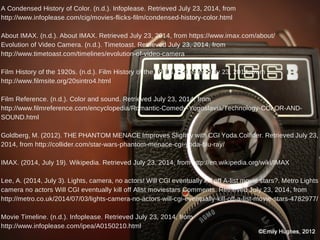 A Condensed History of Color. (n.d.). Infoplease. Retrieved July 23, 2014, from
http://www.infoplease.com/cig/movies-flicks-film/condensed-history-color.html
About IMAX. (n.d.). About IMAX. Retrieved July 23, 2014, from https://www.imax.com/about/
Evolution of Video Camera. (n.d.). Timetoast. Retrieved July 23, 2014, from
http://www.timetoast.com/timelines/evolution-of-video-camera
Film History of the 1920s. (n.d.). Film History of the 1920s. Retrieved July 23, 2014, from
http://www.filmsite.org/20sintro4.html
Film Reference. (n.d.). Color and sound. Retrieved July 23, 2014, from
http://www.filmreference.com/encyclopedia/Romantic-Comedy-Yugoslavia/Technology-COLOR-AND-
SOUND.html
Goldberg, M. (2012). THE PHANTOM MENACE Improves Slightly with CGI Yoda.Collider. Retrieved July 23,
2014, from http://collider.com/star-wars-phantom-menace-cgi-yoda-blu-ray/
IMAX. (2014, July 19). Wikipedia. Retrieved July 23, 2014, from http://en.wikipedia.org/wiki/IMAX
Lee, A. (2014, July 3). Lights, camera, no actors! Will CGI eventually kill off A-list movie stars?. Metro Lights
camera no actors Will CGI eventually kill off Alist moviestars Comments. Retrieved July 23, 2014, from
http://metro.co.uk/2014/07/03/lights-camera-no-actors-will-cgi-eventually-kill-off-a-list-movie-stars-4782977/
Movie Timeline. (n.d.). Infoplease. Retrieved July 23, 2014, from
http://www.infoplease.com/ipea/A0150210.html
 