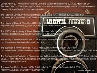 Quotes About 3D – Where Your Favorite Directors Stand on Stereoscopic 3D. (n.d.).About.com 3D.
Retrieved July 23, 2014, from http://3d.about.com/od/3d-at-the-Movies/tp/Quotes-About-3d-Where-Your-
Favorite-Directors-Stand-On-Stereoscopic-3d.htm
The Future of Movies, By Christopher Nolan - IGN. (n.d.). IGN. Retrieved July 23, 2014, from
http://www.ign.com/articles/2014/07/09/the-future-of-movies-by-christopher-nolan
The History of Black & White Film. (2009, June 16). eHow. Retrieved July 23, 2014, from
http://www.ehow.com/about_5099040_history-black-white-film.html
The 1800's. (n.d.). History of Movie Making. Retrieved July 23, 2014, from
http://ths1.ttsd.k12.or.us/cs/studentwork08/rebe_hubbweb/1800.html
The history of motion pictures. (n.d.). The history of motion pictures. Retrieved July 23, 2014, from
http://faculty.washington.edu/baldasty/JAN13.htm
The evolution of moving pictures. (n.d.). :: MediaCom. Retrieved July 23, 2014, from
http://www.mediacom.com/en/news-insights/blink/issues/edition-2-2011/the-evolution-of-moving-pictures.aspx
The Technological Evolution of Filmmaking and its Relation to Quality in Cinema. (n.d.). RSS. Retrieved July
23, 2014, from http://www.studentpulse.com/articles/560/the-technological-evolution-of-filmmaking-and-its-
relation-to-quality-in-cinema
The Very First Motion Picture (1889). (2008, July 16). YouTube. Retrieved July 23, 2014, from
http://www.youtube.com/watch?v=dDmAxdLvdQ4
 