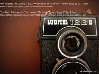 Who Invented The Camera?. (n.d.). Who Invented The Camera?. Retrieved July 23, 2014, from
http://invention.yukozimo.com/who-invented-the-camera/
Your Brain At the Movies: The History of 3D. (n.d.). . Retrieved July 23, 2014, from
http://tvblogs.nationalgeographic.com/2013/06/17/your-brain-at-the-movies-the-history-of-3d/
 