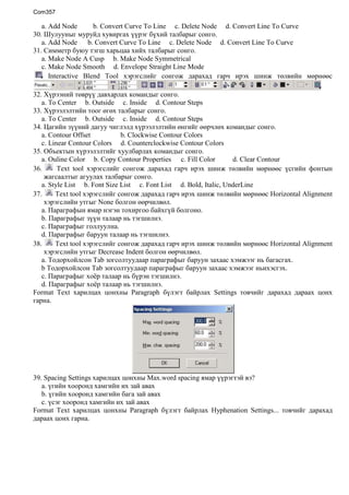 Ажлын талбарын харагдах байдлыг өөрчлөх  командын хэрэгсэлүүдийг юу гэж нэрлэх вэ?      a. Editing  toolbar     b. Menu bar     c. Navigation toolbar    d.Viewing toolbar<br />Хуудсыг дэлгэцэнд багтахаар харагдах байдлыг өөрчлөхийн тулд a. View->fit in window     b. Edit-> fit in window     c. View-> fit width     d. Tools-> fit width <br />Хамгийн эхний хуудсанд шилжихийн тулдa.  first page     b.  previous page     c.  next page     d.  last page<br />Баримтын тухай мэдээллийн Security  хэсэгт ямар мэдээлэл харагдах вэ?a. Баримтын нууцлалын төрөл            b. Баримтын хэмжээ<br />c. Файлыг үүсгэсэн зохиогчийн нэр     d. Файлыг нууцласан он сар өдөр<br />Corel Draw програм<br />Объектыг сонгож тэмдэглэх, зөөх, хэмжээг нь өөрчлөх, курсор /заагч/-ыг  энгийн байдалд оруулах үүрэгтэй хэрэгслийг сонго.а.  Pick Tool     b.   Shape tool     c.  Knife tool     d.  Eraser tool<br />Объектыг чөлөөтэй эргүүлэх, хувирган өөрчлөх үүрэгтэй хэрэгслийг сонго.      а.  Free transform tool    b.  Zoom tool    c.  Hand tool    d.  Freehand tool<br />Вектор шугам зурах хэрэгслийг сонго.      а.  Bezier tool          b.  Artistic media tool    <br /> c.  Dimension tool    d.  Interactive connector tool<br />Диаграммын тор, график зурах хэрэгслийг сонго.      а.  Graph paper tool   b.  Arrow shapes<br />      c.  Flowchart shapes    d.  Basic shapes<br />Текст бичих хэрэгслийг сонго.      а.  Text tool              b.  lnteractive envelope tool<br />      c.  Callout shapes     d.  Star shapes<br />Объектыг сүүдэртэй болгох хэрэгслийг  сонго.      а.  Interactive transparency tool     b.  Eyedropper tool<br />      c.  Interactive drop shadow tool     d.  Paintbucket tool<br />Шугамын өнгө, бүдүүн нарийн, харагдах төрх зэргийг тодорхойлох хэрэгслийг  сонго.      а.  Fill tool                       b.  Interactive mesh fill tool<br />      c.  Interactive fill tool     d.  Outline pen dialog<br />Шинж төлвийн мөр нь сонгогдсон объект ба командаас хамааран өөрийн төрх, боломжийг өөрчилдөг юм. Хэрэв заагч сумыг сонгосон үед буюу энгийн хэлбэрээрээ байвал дараах зүйлүүдийг агуулдаг.<br />Шинж төлөвийн мөрний paper type нь       a. Цаасны өргөн     b. Цаасны төрөл, хэмжээг илэрхийлнэ.<br />      c. Цаасны өндөр     d. Цаасны босоо байрлал<br />Шинж төлвийн мөрний nudge нь       a. Объектын хуулбарыг гаргах үед эх дээр нь давхцуулахгүй байлгах  хэмжээ <br /> b. Дараалсан хоёр алхамын хоорондох зааг хэмжээ<br />      c. Объектыг хөдөлгөн шилжүүлэхдээ тор, чиглүүлэгч шулуун, бусад объектод тохируулах<br />     d. Сонгож ялгасан объектуудыг гар дээрх сумны туслалцаатайгаар хөдөлгөх  <br />Шинж төлвийн мөрний snap to grid, snap to gridlines, snap to objects нь       a. Объектын хуулбарыг гаргах үед эх дээр нь давхцуулахгүй байлгах  хэмжээ <br /> b. Дараалсан хоёр алхамын хоорондох зааг хэмжээ<br />      c. Объектыг хөдөлгөн шилжүүлэхдээ тор, чиглүүлэгч шулуун, бусад объектод тохируулах<br />     d. Сонгож ялгасан объектуудыг гар дээрх сумны туслалцаатайгаар хөдөлгөх  <br />Хэрэв сумаар объектыг тэмдэглэвэл шинж төлвийн мөр дараах байдалтай болж өөрчлөгдөнө.<br />Шинж төлвийн мөрнөөс объект буюу дүрсийн байрлалыг харуулах талбарыг сонго.a. object position     b. object size     c. scale factor     d. angle of rotation<br />Шинж төлвийн мөрнөөс объектыг толин ойлт хийх талбарыг сонго.a. mirror buttons     b. to front, to back    c. wrap paragraph text     d. convert to curves<br />Объектоос шинж чанарыг хуулбарлах талбарыг шинж төлвийн мөрнөөс сонго.a. copy properties from      b. outline width    c. outline style selection     d. convert to curves<br /> Interactive drop shadow хэрэгслийг сонгож дарахад гарч ирэх шинж төлөвийн мөрнөөс <br />Сүүдрийн өнцгийг илэрхийлэх талбарыг сонго. a. Preset List    b. Drop Shadow offset    c. Drop Shadow Angle     d. Drop Shadow Opacity<br />Сүүдрийн чиглэлийг өөрчлөх талбарыг сонго. a. Delete Preset       b. Drop Shadow Featering<br />c. Add Preset           d. Drop Shadow Featering Direction<br />Сүүдрийн өнгийг өөрчлөх талбарыг сонго. a. Drop Shadow Fade        b. Drop Shadow Featering Edges<br />      c. Drop Shadow Stretch    d. Drop Shadow Color<br /> Interactive Transparency хэрэгслийг сонгож дарахад гарч ирэх шинж төлвийн мөнөөс <br />Тунгалагжилтын янз бүрийн хэлбэрүүдийг агуулах талбарыг сонго. a. Edit Transparency     b. Transparency Operation<br />c. Transparency Type   d. Transparency Midpoint<br /> Interactive Extrude Tool хэрэгслийг сонгож дарахад гарч ирэх шинж төлвийн мөрнөөс<br />Гypван хэмжээсийн уртыг тохируулах талбарыг сонго.  a. Extrusion Type     b. Object(s) Ptosition     c. Depth    d. Color<br />Объектыг эргүүлэх талбарыг сонго.  a. Vanishing Point Coordinate     b. Extrude Rottation<br />c. Vanishing Point Properties      d. Copy Extrude Properties<br /> Interactive Distortion Tool хэрэгслийг сонгож дарахад гарч ирэх шинж төлвийн мөрнөөс<br />Дүрсийг зүү шиг хурц үзүүртэй арзайсан хэлбэртэй болгох талбарыг сонго.  a. Push and Pull Distortion     b. Zipper Distortion<br />c. Twister Distortion               d. Add New Distortion<br />Цагийн зүүний эсрэг мушгируулах талбарыг сонго.  a. Clockwise Rotation     b. Counterclockwise Rotation<br />c. Complete Rotations     d. Addtional Degrees<br /> Interactive Blend Tool хэрэгслийг сонгож дарахад гарч ирэх шинж төлвийн мөрнөөс<br />Давхарлалтын алхамын тоог өгөх талбарыг сонго.a. Use Steps or Fixed Spacing for Blend     b. Blend Direction<br />c. Number of Steps or Offset Between Blend Shapes     d. Loop Blend<br />Давхарлалт явуулах замын тохиргоо хийх,шинээр үүсгэх, замыг үзүүлэх, замыг тусгаарлах зэрэг үүрэг бүхий талбарыг сонго.  a. Accelerate Sizing for Blend         b. Start and End Object Properties <br />c. Miscellaneous  Blend Options     d. Path Properties<br /> Interactive Envelope Tool хэрэгслийг сонгож дарахад гарч ирэх шинж төлвийн мөрнөөс <br />Зангилаа цэгүүдийг нэмэх үүрэг бүхий талбарыг сонго.a. Add Node         b. Convert Curve To Line     c. Delete Node     d. Convert Line To Curve<br />Шулууныг муруйд хувиргах үүрэг бүхий талбарыг сонго. a. Add Node      b. Convert Curve To Line     c. Delete Node     d. Convert Line To Curve<br />Симметр буюу тэгш харьцаа хийх талбарыг сонго. a. Make Node A Cusp     b. Make Node Symmetrical<br />c. Make Node Smooth     d. Envelope Straight Line Mode<br /> Interactive Blend Tool хэрэгслийг сонгож дарахад гарч ирэх шинж төлвийн мөрнөөс <br />Хүрээний төврүү давхарлах командыг сонго. a. To Center     b. Outside     c. Inside     d. Contour Steps<br />Хүрээлэлтийн тоог өгөх талбарыг сонго. a. To Center     b. Outside     c. Inside     d. Contour Steps<br />Цагийн зүүний дагуу чиглэлд хүрээлэлтийн өнгийг өөрчлөх командыг сонго. a. Contour Offset                 b. Clockwise Contour Colors<br />c. Linear Contour Colors     d. Counterclockwise Contour Colors<br />Объектын хүрээлэлтийг хуулбарлах командыг сонго. a. Ouline Color     b. Copy Contour Propertiesc. Fill Color          d. Clear Contour<br /> Text tool хэрэгслийг сонгож дарахад гарч ирэх шинж төлвийн мөрнөөс үсгийн фонтын жагсаалтыг агуулах талбарыг сонго. a. Style List     b. Font Size List     c. Font List     d. Bold, Italic, UnderLine<br /> Text tool хэрэгслийг сонгож дарахад гарч ирэх шинж төлвийн мөрнөөс Horizontal Alignment хэрэгслийн утгыг None болгон өөрчилвөл. a. Параграфын ямар нэгэн тохиргоо байхгүй болгоно.<br />b. Параграфыг зүүн талаар нь тэгшилнэ.<br />c. Параграфыг голлуулна.    <br />d. Параграфыг баруун талаар нь тэгшилнэ.<br /> Text tool хэрэгслийг сонгож дарахад гарч ирэх шинж төлвийн мөрнөөс Horizontal Alignment хэрэгслийн утгыг Decrease Indent болгон өөрчилвөл. a. Тодорхойлсон Tab зогсолтуудаар параграфыг баруун захаас хэмжээг нь багасгах.<br />b Тодорхойлсон Tab зогсолтуудаар параграфыг баруун захаас хэмжээг ньихэсгэх.<br />c. Параграфыг хоёр талаар нь бүрэн тэгшилнэ.    <br />d. Параграфыг хоёр талаар нь тэгшилнэ.<br />Format Text харилцах цонхны Paragraph бүлэгт байрлах Settings товчийг дарахад дараах цонх гарна. <br />Spacing Settings харилцах цонхны Max.word spacing ямар үүрэгтэй вэ?a. үгийн хооронд хамгийн их зай авах <br />b. үгийн хооронд хамгийн бага зай авах<br />c. үсэг хооронд хамгийн их зай авах<br />Format Text харилцах цонхны Paragraph бүлэгт байрлах Hyphenation Settings... товчийг дарахад дараах цонх гарна. <br />Автоматаар үгийг тасалж мөр шилжүүлэх командыг Hyphenation Settings харилцах цонхноос сонго.a. Break capitalized  <br />b. Automatic hyperhenation     c. Hot zone                   <br />Hyphenation Settings харилцах цонхноос, мөр шилжүүлэх үед үгийг тасалж болох үгийн хамгийн бага уртын хэмжээг хаана тохируулах вэ?a. Min.characters before     b. Min.word length     c. Min.characters after                  <br />Tools цэсний Options командыг сонгож дараад  Workspace ийн Text-ийг сонгож дарахад дараах текстийн үндсэн тохиргоо хийх харилцах цонх гарна <br />Options харилцах цонхны Workspace / Text-ийг сонгож дарахад гарч ирэх цонхноос, текст засварлалт шууд дэлгэц дээр гарах тохиргоог хийх командыг сонго.a. Edit text on screen                 b. Drag and drop editing<br />c. Auto-Keyboard switching     d. Show handles while editing<br />Options харилцах цонхны Workspace / Text-ийг сонгож дарахад гарч ирэх цонхноос, шрифтийн хэмжээг гарын товчлууруудын тусламжтайгаар өөрчлөх командыг сонго.a. Clipboard                             b. Default text units <br />c. Keyboard Text Increment     d. Non-printing character <br />