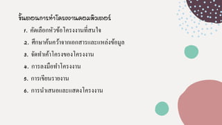 ขั้นตอนการทาโครงงานคอมพิวเตอร์
1. คัดเลือกหัวข้อโครงงานที่สนใจ
2. ศึกษาค้นคว้าจากเอกสารและแหล่งข้อมูล
3. จัดทาเค้าโครงของโครงงาน
4. การลงมือทาโครงงาน
5. การเขียนรายงาน
6. การนาเสนอและแสดงโครงงาน
 