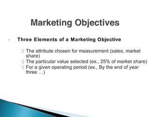  Three Elements of a Marketing Objective
 The attribute chosen for measurement (sales, market
share)
 The particular value selected (ex., 25% of market share)
 For a given operating period (ex., By the end of year
three …)
 
