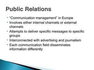  “Communication management” in Europe
 Involves either internal channels or external
channels
 Attempts to deliver specific messages to specific
groups
 Interconnected with advertising and journalism
 Each communication field disseminates
information differently
 