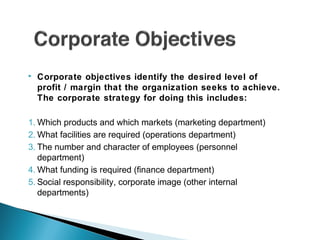  Corporate objectives identify the desired level of
profit / margin that the organization seeks to achieve.
The corporate strategy for doing this includes:
1. Which products and which markets (marketing department)
2. What facilities are required (operations department)
3. The number and character of employees (personnel
department)
4. What funding is required (finance department)
5. Social responsibility, corporate image (other internal
departments)
 