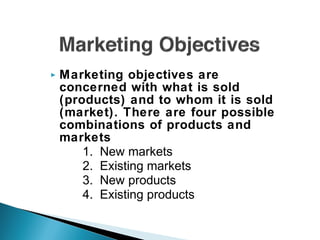  Marketing objectives are
concerned with what is sold
(products) and to whom it is sold
(market). There are four possible
combinations of products and
markets
1. New markets
2. Existing markets
3. New products
4. Existing products
 