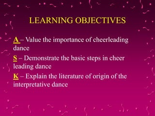 LEARNING OBJECTIVES
A – Value the importance of cheerleading
dance
S – Demonstrate the basic steps in cheer
leading dance
K – Explain the literature of origin of the
interpretative dance
 