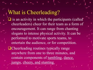What is Cheerleading?
 is an activity in which the participants (called
cheerleaders) cheer for their team as a form of
encouragement. It can range from chanting
slogans to intense physical activity. It can be
performed to motivate sports teams, to
entertain the audience, or for competition.
Cheerleading routines typically range
anywhere from one to three minutes, and
contain components of tumbling, dance,
jumps, cheers, and stunting.
 