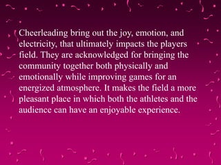 Cheerleading bring out the joy, emotion, and
electricity, that ultimately impacts the players
field. They are acknowledged for bringing the
community together both physically and
emotionally while improving games for an
energized atmosphere. It makes the field a more
pleasant place in which both the athletes and the
audience can have an enjoyable experience.
 