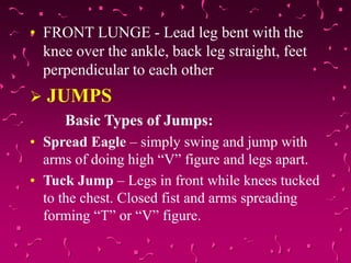 • FRONT LUNGE - Lead leg bent with the
knee over the ankle, back leg straight, feet
perpendicular to each other
 JUMPS
Basic Types of Jumps:
• Spread Eagle – simply swing and jump with
arms of doing high “V” figure and legs apart.
• Tuck Jump – Legs in front while knees tucked
to the chest. Closed fist and arms spreading
forming “T” or “V” figure.
 