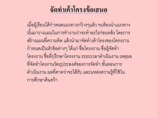 จัดทาเค้าโครงข้อเสนอ
เมื่อผู้เรียนได้กาหนดแนวทางกว้างๆแล้ว จะต้องนาแนวทาง
นั้นมาวางแผนในการทางานว่าจะทาอะไรก่อนหล้ง โดยการ
สร้างแผนที่ความคิด แล้วนามาจัดทาเค้าโครงของโครงงาน
กาหนดเป็นหัวข้อต่างๆ ได้แก่ ชื่อโครงงาน ชื่อผู้จัดทา
โครงงาน ชื่อที่ปรึกษาโครงงาน ระยะเวลาดาเนินงาน เหตุผล
ที่จัดทาโครงานวัตถุประสงค์ของการจัดทา ขั้นตอนการ
ดาเนินงาน ผลที่คาดว่าจะได้รับ และแหล่งความรู้ที่ใช้ใน
การศึกษาค้นคว้า
 