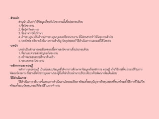 -ส่วนนา
ส่วนนา เป็นการให้ข้อมูลเกี่ยวกับโครงงานนั้นซึ่งประกอบด้วย
1. ชื่อโครงงาน
2. ชื่อผู้ทาโครงงาน
3. ชื่ออาจารย์ที่ปรึกษา
4. คาขอบคุณ เป็นคากล่าวขอบคุณบุคคลหรือหน่วยงาน ที่มีส่วนช่วยทาให้โครงงานสาเร็จ
5. บทคัดย่อ อธิบายถึงที่มา ความสาคัญ วัตถุประสงค์ วิธีดาเนินการ และผลที่ได้โดยย่อ
-บทนา
บทนาเป็นส่วนรายละเอียดของเนื้อหาของโครงงานซึ่งประกอบด้วย
1. ที่มาและความสาคัญของโครงงาน
2. เป้าหมายของการศึกษาค้นคว้า
3. ขอบเขตของโครงงาน
-หลักการและทฤษฎี
หลักการและทฤษฎี เป็นส่วนสรุปข้อมูลที่ได้จากการศึกษาหาข้อมูลหรือหลักการ ทฤษฎี หรือวิธีการที่จะนามาใช้ในการ
พัฒนาโครงงาน ซึ่งรวมถึงการระบุผลงานของผู้อื่นที่นักเรียนนามาเปรียบเทียบหรือพัฒนาเพิ่มเติมด้วย
-วิธีดาเนินการ
วิธีดาเนินการ อธิบายขั้นตอนการดาเนินงานโดยละเอียด พร้อมทั้งระบุปัญหาหรืออุปสรรคที่พบพร้อมทั้งวิธีการที่ใช้แก้ไข
พร้อมทั้งระบุวัสดุอุปกรณ์ที่ต้องใช้ในการทางาน
 