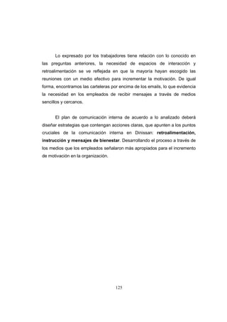 Lo expresado por los trabajadores tiene relación con lo conocido en
las preguntas anteriores, la necesidad de espacios de interacción y
retroalimentación se ve reflejada en que la mayoría hayan escogido las
reuniones con un medio efectivo para incrementar la motivación. De igual
forma, encontramos las carteleras por encima de los emails, lo que evidencia
la necesidad en los empleados de recibir mensajes a través de medios
sencillos y cercanos.

El plan de comunicación interna de acuerdo a lo analizado deberá
diseñar estrategias que contengan acciones claras, que apunten a los puntos
cruciales de la comunicación interna en Dinissan: retroalimentación,
instrucción y mensajes de bienestar. Desarrollando el proceso a través de
los medios que los empleados señalaron más apropiados para el incremento
de motivación en la organización.

125

 