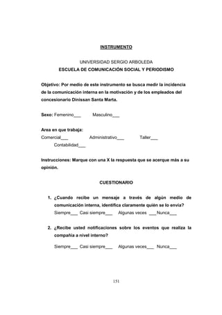 INSTRUMENTO

UNIVERSIDAD SERGIO ARBOLEDA
ESCUELA DE COMUNICACIÓN SOCIAL Y PERIODISMO

Objetivo: Por medio de este instrumento se busca medir la incidencia
de la comunicación interna en la motivación y de los empleados del
concesionario Dinissan Santa Marta.

Sexo: Femenino___

Masculino___

Area en que trabaja:
Comercial___

Administrativo___

Taller___

Contabilidad___

Instrucciones: Marque con una X la respuesta que se acerque más a su
opinión.

CUESTIONARIO

1. ¿Cuando recibe un mensaje a través de algún medio de
comunicación interna, identifica claramente quién se lo envía?
Siempre___ Casi siempre___

Algunas veces ___ Nunca___

2. ¿Recibe usted notificaciones sobre los eventos que realiza la
compañía a nivel interno?
Siempre___ Casi siempre___

Algunas veces___ Nunca___

151

 