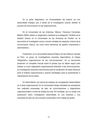 En la parte diagnóstica, en Universidades del exterior se han
desarrollado trabajos que a través de la investigación buscan develar el
proceso de comunicación en las organizaciones.

En la Universidad de las Américas, México, Francisco Fernández
Beltrán (2004) realizó un diagnóstico mediante la investigación “Análisis de la
Gestión Interna en la Universidad de las Americas de Puebla” en el
documento el investigador revisa a través variables los aspectos críticos de la
comunicación interna, así como otros elementos de gestión empresarial y
administrativa.

Finalmente, en la Universidad Nacional Mayor de San Marcos ubicada
en Perú, un grupo de investigadores docentes desarrollaron el trabajo
“Diagnóstico organizacional de las comunicaciones”. En el documento
presentan un completo manual sobre la pautas que se deben seguir para
realizar un buen diagnóstico organizacional enfocado a las comunicaciones.
La investigación presenta instrumentos para la recolección de datos efectivos
para el análisis organizacional y expone estrategias para la presentación e
interpretación de los datos.

En Santa Marta, son pocos los trabajos de investigación desarrollados
en el área organizacional. En la Universidad Sergio Arboleda los estudiantes
han realizado propuestas de plan de comunicaciones y diagnósticos
organizacionales a modo de trabajo de aula. Sin embargo, aun no existe una
publicación sobre investigación desarrollada en una empresa y una
propuesta de plan de comunicación presentada como trabajo de grado.

22

 