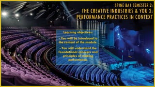 SPINE BA1 SEMESTER 2:
THE CREATIVE INDUSTRIES & YOU 2:
PERFORMANCE PRACTICES IN CONTEXT
Learning objectives:
- You will be introduced to
the content of the module.
- You will understand the
foundational concepts and
principles of making
performance.
 