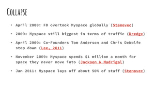 Collapse
• April 2008: FB overtook Myspace globally (Stenovec)
• 2009: Myspace still biggest in terms of traffic (Dredge)
• April 2009: Co-Founders Tom Anderson and Chris DeWolfe
step down (Lee, 2011)
• November 2009: Myspace spends $1 million a month for
space they never move into (Jackson & Madrigal)
• Jan 2011: Myspace lays off about 50% of staff (Stenovec)
 