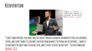 “Idon’twantMyspacetobewhoIwaslastnightthroughabunchofdrunkenpicturesinadrunken
stupor,andIdon’twantittobewhoIamrightnowonwhatI’mtypingontheInternet...Iwantit
toconstantlybeaboutwhoI’mgoingtobe,whatIhavetoofferthenextday.”-JustinTimberlake
(Warner,2012)
Reinvention
Figure 2. Justin
Timberlake speaks at
Consumer Electronics
Show (Miller, 2012)
 