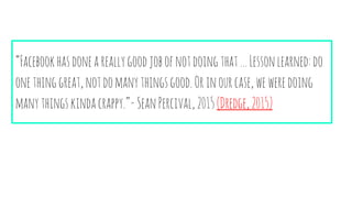 “Facebookhasdoneareallygoodjobofnotdoingthat…Lessonlearned:do
onethinggreat,notdomanythingsgood.Orinourcase,weweredoing
manythingskindacrappy.”- SeanPercival,2015(Dredge,2015)
 