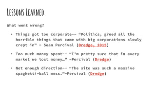LessonsLearned
What went wrong?
• Things got too corporate-- “Politics, greed all the
horrible things that came with big corporations slowly
crept in” - Sean Percival (Dredge, 2015)
• Too much money spent-- “I’m pretty sure that in every
market we lost money…” -Percival (Dredge)
• Not enough direction-- “The site was such a massive
spaghetti-ball mess.”-Percival (Dredge)
 