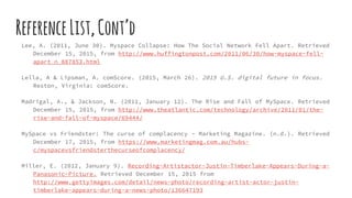 ReferenceList,Cont’d
Lee, A. (2011, June 30). Myspace Collapse: How The Social Network Fell Apart. Retrieved
December 15, 2015, from http://www.huffingtonpost.com/2011/06/30/how-myspace-fell-
apart_n_887853.html
Lella, A & Lipsman, A. comScore. (2015, March 26). 2015 U.S. digital future in focus.
Reston, Virginia: comScore.
Madrigal, A., & Jackson, N. (2011, January 12). The Rise and Fall of MySpace. Retrieved
December 15, 2015, from http://www.theatlantic.com/technology/archive/2011/01/the-
rise-and-fall-of-myspace/69444/
MySpace vs Friendster: The curse of complacency - Marketing Magazine. (n.d.). Retrieved
December 17, 2015, from https://www.marketingmag.com.au/hubs-
c/myspacevsfriendsterthecurseofcomplacency/
Miller, E. (2012, January 9). Recording-Artistactor-Justin-Timberlake-Appears-During-a-
Panasonic-Picture. Retrieved December 15, 2015 from
http://www.gettyimages.com/detail/news-photo/recording-artist-actor-justin-
timberlake-appears-during-a-news-photo/136647193
 