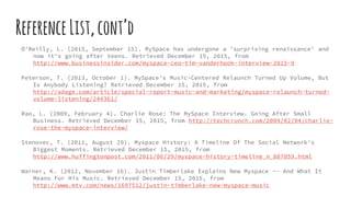 ReferenceList,cont’d
O'Reilly, L. (2015, September 15). MySpace has undergone a 'surprising renaissance' and
now it's going after teens. Retrieved December 15, 2015, from
http://www.businessinsider.com/myspace-ceo-tim-vanderhook-interview-2015-9
Peterson, T. (2013, October 1). MySpace's Music-Centered Relaunch Turned Up Volume, But
Is Anybody Listening? Retrieved December 15, 2015, from
http://adage.com/article/special-report-music-and-marketing/myspace-relaunch-turned-
volume-listening/244361/
Rao, L. (2009, February 4). Charlie Rose: The MySpace Interview. Going After Small
Business. Retrieved December 15, 2015, from http://techcrunch.com/2009/02/04/charlie-
rose-the-myspace-interview/
Stenovec, T. (2011, August 29). Myspace History: A Timeline Of The Social Network's
Biggest Moments. Retrieved December 15, 2015, from
http://www.huffingtonpost.com/2011/06/29/myspace-history-timeline_n_887059.html
Warner, K. (2012, November 16). Justin Timberlake Explains New Myspace -- And What It
Means For His Music. Retrieved December 15, 2015, from
http://www.mtv.com/news/1697512/justin-timberlake-new-myspace-music
 