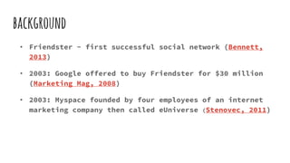 background
• Friendster - first successful social network (Bennett,
2013)
• 2003: Google offered to buy Friendster for $30 million
(Marketing Mag, 2008)
• 2003: Myspace founded by four employees of an internet
marketing company then called eUniverse (Stenovec, 2011)
 