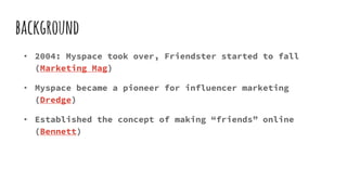 background
• 2004: Myspace took over, Friendster started to fall
(Marketing Mag)
• Myspace became a pioneer for influencer marketing
(Dredge)
• Established the concept of making “friends” online
(Bennett)
 