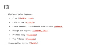 rise
• Distinguishing Features
• Free (Fishkin, 2006)
• Easy to use (Fishkin)
• Share personal information with others (Fishkin)
• Design own layout (Clements, 2014)
• Profile song (Clements)
• Top Friends (Clements)
• Demographic: 16-21 (Fishkin)
 