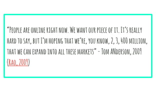“Peopleareonlinerightnow.Wewantourpieceofit.It’sreally
hardtosay,butI’mhopingthatwe’re,youknow,2,3,400million,
thatwecanexpandintoallthesemarkets”-TomANderson,2009
(Rao,2009)
 