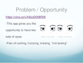 Problem / Opportunity
https://vine.co/v/hXezD0MlF9K
-This app gives you the
opportunity to have two
sets of eyes.

-Pain of rushing, hurrying, missing, “not-seeing”

 