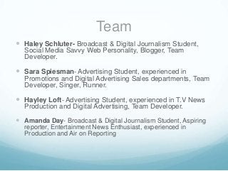 Team
 Haley Schluter- Broadcast & Digital Journalism Student,
Social Media Savvy Web Personality, Blogger, Team
Developer.

 Sara Spiesman- Advertising Student, experienced in
Promotions and Digital Advertising Sales departments, Team
Developer, Singer, Runner.

 Hayley Loft- Advertising Student, experienced in T.V News
Production and Digital Advertising, Team Developer.

 Amanda Day- Broadcast & Digital Journalism Student, Aspiring
reporter, Entertainment News Enthusiast, experienced in
Production and Air on Reporting

 