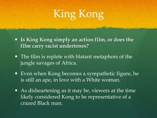King Kong
 Is King Kong simply an action film, or does the
film carry racist undertones?
 The film is replete with blatant metaphors of the
jungle savages of Africa.
 Even when Kong becomes a sympathetic figure, he
is still an ape, in love with a White woman.
 As disheartening as it may be, viewers at the time
likely considered Kong to be representative of a
crazed Black man.
 