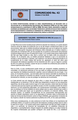 www.corteconstitucional.gov.co
REPÚBLICA DE COLOMBIA
CORTE CONSTITUCIONAL
COMUNICADO No. 42
Octubre 17 de 2018
LA CORTE CONSTITUCIONAL REITERÓ LA LÍNEA JURISPRUDENCIAL EN RELACIÓN CON LA
APLICACIÓN DE LA INTERRUPCIÓN VOLUNTARIA DEL EMBARAZO (IVE) EN LOS TRES CASOS
ESTABLECIDOS EN LA SENTENCIA C-355 DE 2006. DE IGUAL MODO, REAFIRMÓ EL DEBER DE
ELIMINAR LAS BARRERAS QUE LAS MUJERES TIENEN EN EL SISTEMA DE SALUD PARA ACCEDER A
DICHO PROCEDIMIENTO Y EXHORTÓ AL CONGRESO DE LA REPÚBLICA PARA QUE EN EJERCICIO
DE SU POTESTAD DE CONFIGURACIÓN LEGISLATIVA, REGULE LA MATERIA
EXPEDIENTE T 6612909 - SENTENCIA SU-096/18 (octubre 17)
M.P. José Fernando Reyes Cuartas
La Sala Plena de la Corte Constitucional confirmó la decisión de instancia, en cuanto declaró
carencia actual de objeto de protección por la vía del amparo constitucional sobre el cual
pronunciarse, dado que la medida provisional solicitada para que se le aplicara de manera
urgente la Interrupción Voluntaria del Embarazo (IVE) ordenada por el médico tratante y
autorizada por Compensar EPS, por las causales de (i) cuando la continuación del embarazo
constituya peligro para la vida o la salud de la mujer; y (ii) cuando exista grave malformación
del feto que haga inviable su vida, llevó a concluir que no había orden de protección a
impartir. En el presente caso, la medida provisional obedeció a que a la accionante se
sometió a varios exámenes y trámites, que implicaron una demora desproporcionada en el
cumplimiento de la orden médica del servicio de aspiración al vacío del útero para
terminación del embarazo expedida el 20 de diciembre de 2017, que se negaron a prestar
las IPS a la cuales fue remitida, a pesar de que se cumplían las condiciones para prestar de
manera oportuna dicho servicio.
Para la Corte, el juez constitucional puede tomar por excepción medidas cautelares no
reversibles, en situaciones extremas en las que estén en peligro derechos fundamentales
que requieran de medidas de protección urgentes -como la realización de una cirugía-. A su
juicio, en el presente proceso, juez de tutela valoró de manera razonable los elementos de
juicio de que disponía al momento de admitir la acción de tutela para adoptar la medida
provisional en mención, en aras de proteger los derechos de la accionante.
La Corte advirtió que aún después de doce años y a pesar de la claridad de las reglas
establecidas en la sentencia C-355 de 2006 (que despenalizó el aborto en tres situaciones
específicas, dos de las cuales tuvieron lugar en el caso concreto), existe todo tipo de trabas
y barreras para que las mujeres que solicitan acceso a la IVE no puedan acceder de manera
oportuna y en las condiciones adecuadas, con consecuencias irreversibles o que obligan a
que se practique en forma indebida con grave peligro para su salud, teniendo que acudir a
la acción de tutela para lograr que se garantice su derecho a la atención debida,. Esta
situación implica, un evidente incumplimiento de los compromisos internacionales que
asumió el Estado colombiano como lo ha observado la Comisión sobre la Eliminación de
todas las formas de Discriminación contra la Mujer (CEDAW), para garantizar el derecho de
las mujeres a decidir de manera autónoma la práctica de la IVE, en los casos permitidos.
Entre otras consideraciones, en esta sentencia la Corte hizo énfasis en la importancia del
certificado médico (i) cuando la continuación del embarazo constituya peligro para la vida o
la salud de la mujer; y (ii) cuando exista grave malformación del feto que haga inviable su
vida; y en particular, se remarcan las necesidades de: (1) establecer protocolos de
diagnóstico y acompañamiento integral respecto de posibles peligros a la salud mental de
las mujeres embarazadas que puedan configurar una causal de IVE; y (2) establecer
 