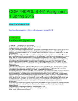 COM 440POL S 461 Assignment
1 Spring 2016
Click Link Below To Buy:
https://hwaid.com/shop/com-440pol-s-461-assignment-1-spring-2016-2/
Contact Us:
hwaidservices@gmail.com
COM 440POL S 461 Assignment1 Spring 2016
Assignment1:Case Problems Involving the FirstAmendment
COM 440/POL S 461 Assignment1:Spring 2016
One of the bestways to learn the rules oflaw is to apply them to hypothetical situations.That’s why I’m asking you to
analyze one case problem with several parts involving material discussed in Lessons 1 and 2 (including the
discussion forums) and chapters 1 -3 of the textbook. Please refer to Practice Exercise 2-2 for examples ofthis type
of legal analysis.
The first step is to read the facts of the case problem carefullyand e-mail me ifyou have any questions.The next
step is to identify the correct area (or category) of law that is applicable to each question ofthe case problem.In other
words,does the question deal with sedition or fighting words or prior restraintor time,place and manner rules or
another area (or category) of law covered in Lesson 2? This partof the analysis is essential because the legal rules
differ depending on the area of law under consideration.Once you determine the area/category of law that’s
applicable (and sometimes it’s given),then the laststep is to apply the correct legal rules to the facts of the case
problem and to state your conclusions.Here’s the case hypothetical,followed by instructions on how to prepare your
assignment.
Case Hypothetical
Let’s assume thatGloria Santos is the Green Party nominee,campaigning for the open congressional seatheld by
Representative Jim McDermott,who decided notto run for re- election this year. People opposing her candidacy
have already created a website dedicated to her defeat. The website’s domain name is
GloriaSantosforCongress.com,and itis the first website thatcomes up in an Internet search for information about her
candidacy. The website labels her a Communistand includes false statements abouther positions on the
environment,workers’ rights,low-income housing and police accountability,among other issues.The website also
attacks her character and fitness to hold political office, calling her a liar, a thief and an illegal immigrant.It promises
to publish detailed accounts ofher anti-business policies and illegal activities throughoutthe campaign season.
Gloria Santos and her supporters are outraged and contactthe city prosecutor,who is her friend, asking for his help
in shutting down the website.The city prosecutor asks a local judge to order the website’s creator to shutdown the
website immediatelybefore mostvoters become aware of it because ofits lies,deception and character
assassination.
1. Would such an order be constitutional? In other words,should the local judge,using equitylaw, order the website’s
creator to shutdown the website? First,identify the specific area (category) of law that directly relates to this
situation;second,
identify the theory or interpretation of the First Amendmentthatis most
applicable to this type of situation;third, apply the relevant legal rules;and,
fourth, explain your conclusion.(35 points)
 
