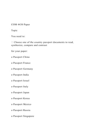 COM 4430 Paper
Topic
You need to:
synthesize, compare and contrast
for your paper:
o Passport China
o Passport France
o Passport Germany
o Passport India
o Passport Israel
o Passport Italy
o Passport Japan
o Passport Korea
o Passport Mexico
o Passport Russia
o Passport Singapore
 