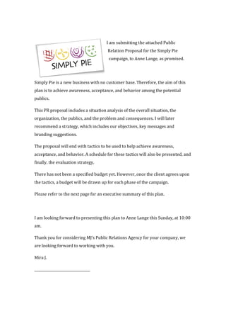  
I	
  am	
  submitting	
  the	
  attached	
  Public	
  
Relation	
  Proposal	
  for	
  the	
  Simply	
  Pie	
  
campaign,	
  to	
  Anne	
  Lange,	
  as	
  promised.	
  
	
  
Simply	
  Pie	
  is	
  a	
  new	
  business	
  with	
  no	
  customer	
  base.	
  Therefore,	
  the	
  aim	
  of	
  this	
  
plan	
  is	
  to	
  achieve	
  awareness,	
  acceptance,	
  and	
  behavior	
  among	
  the	
  potential	
  
publics.	
  
This	
  PR	
  proposal	
  includes	
  a	
  situation	
  analysis	
  of	
  the	
  overall	
  situation,	
  the	
  
organization,	
  the	
  publics,	
  and	
  the	
  problem	
  and	
  consequences.	
  I	
  will	
  later	
  
recommend	
  a	
  strategy,	
  which	
  includes	
  our	
  objectives,	
  key	
  messages	
  and	
  
branding	
  suggestions.	
  
The	
  proposal	
  will	
  end	
  with	
  tactics	
  to	
  be	
  used	
  to	
  help	
  achieve	
  awareness,	
  
acceptance,	
  and	
  behavior.	
  A	
  schedule	
  for	
  these	
  tactics	
  will	
  also	
  be	
  presented,	
  and	
  
finally,	
  the	
  evaluation	
  strategy.	
  	
  
There	
  has	
  not	
  been	
  a	
  specified	
  budget	
  yet.	
  However,	
  once	
  the	
  client	
  agrees	
  upon	
  
the	
  tactics,	
  a	
  budget	
  will	
  be	
  drawn	
  up	
  for	
  each	
  phase	
  of	
  the	
  campaign.	
  	
  
Please	
  refer	
  to	
  the	
  next	
  page	
  for	
  an	
  executive	
  summary	
  of	
  this	
  plan.	
  	
  
	
  
I	
  am	
  looking	
  forward	
  to	
  presenting	
  this	
  plan	
  to	
  Anne	
  Lange	
  this	
  Sunday,	
  at	
  10:00	
  
am.	
  
Thank	
  you	
  for	
  considering	
  MJ’s	
  Public	
  Relations	
  Agency	
  for	
  your	
  company,	
  we	
  
are	
  looking	
  forward	
  to	
  working	
  with	
  you.	
  
Mira	
  J.	
  
_________________________________	
  
	
  
 