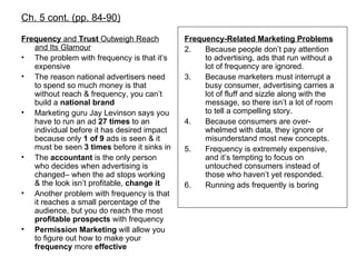 Ch. 5 cont. (pp. 84-90) Frequency  and  Trust  Outweigh Reach and Its Glamour The problem with frequency is that it’s expensive The reason national advertisers need to spend so much money is that without reach & frequency, you can’t build a  national   brand Marketing guru Jay Levinson says you have to run an ad  27 times  to an individual before it has desired impact because only  1 of 9  ads is seen & it must be seen  3 times  before it sinks in The  accountant  is the only person who decides when advertising is changed– when the ad stops working & the look isn’t profitable,  change it Another problem with frequency is that it reaches a small percentage of the audience, but you do reach the most  profitable   prospects  with frequency Permission Marketing  will allow you to figure out how to make your  frequency  more  effective Frequency-Related Marketing Problems Because people don’t pay attention to advertising, ads that run without a lot of frequency are ignored. Because marketers must interrupt a busy consumer, advertising carries a lot of fluff and sizzle along with the message, so there isn’t a lot of room to tell a compelling story. Because consumers are over-whelmed with data, they ignore or misunderstand most new concepts. Frequency is extremely expensive, and it’s tempting to focus on untouched consumers instead of those who haven’t yet responded. Running ads frequently is boring 