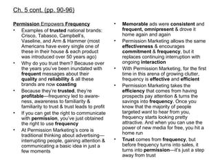 Ch. 5 cont. (pp. 90-96) Permission  Empowers  Frequency Examples of  trusted  national brands: Crisco, Tabasco, Campbell’s, Vaseline, and Arm & Hammer (most Americans have every single one of these in their house & each product was introduced over 50 years ago) Why do you trust them? Because over the years you’ve been inundated with  frequent  messages about their  quality  and  reliability  & all these brands are now  coasting Because they’re  trusted , they’re  profitable —frequency led to aware-ness, awareness to familiarity & familiarity to trust & trust leads to profit If you can get the right to communicate with  permission , you’ve just obtained the right to use  frequency At Permission Marketing’s core is traditional thinking about advertising—interrupting people, gaining attention & communicating a basic idea in just a few moments Memorable  ads were  consistent  and  frequent, omnipresent  & drove it home again and again Permission Marketing allows the same  effectiveness  & encourages  commitment  &  frequency , but it replaces continuing interruption with ongoing  interaction With Permission Marketing, for the first time in this arena of growing clutter, frequency is  effective  and  efficient Permission Marketing takes the  efficiency  that comes from having prospects pay attention & turns the savings into  frequency . Once you know that the majority of people targeted  want  to hear from you, frequency starts looking pretty attractive. And when you can use the power of new media for free, you hit a home run Trust  comes from  frequency , but before frequency turns into sales, it turns into  permission —it’s just a step away from trust 