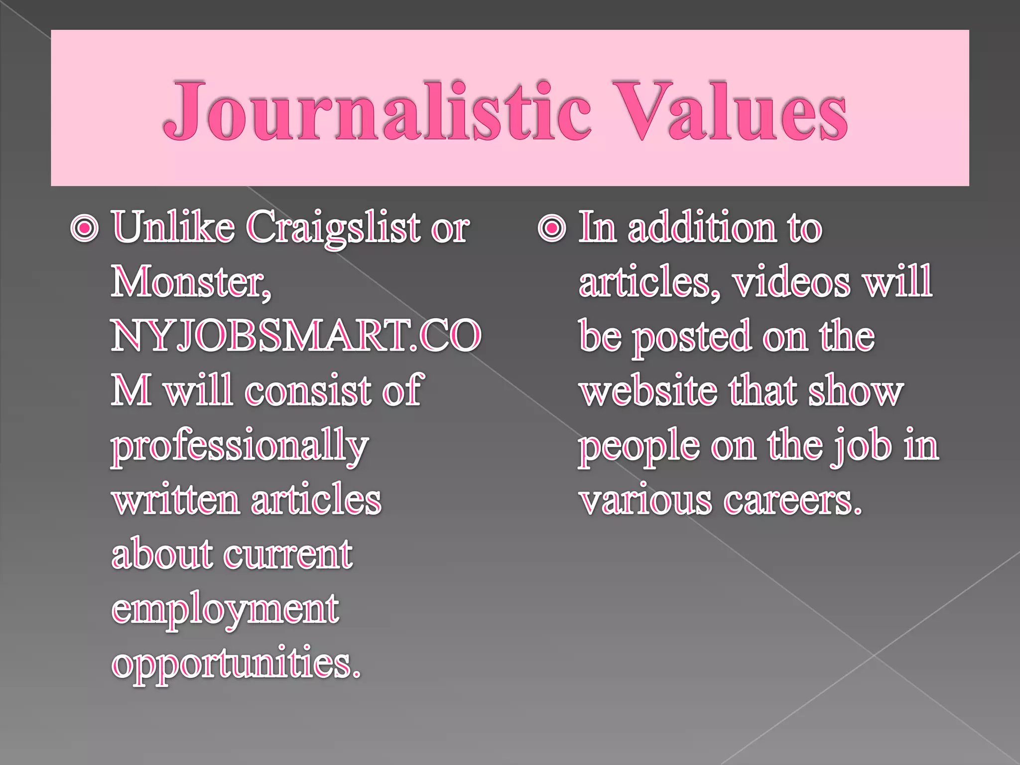 Journalistic ValuesUnlike Craigslist or Monster, NYJOBSMART.COM will consist of professionally written articles about current employment opportunities.In addition to articles, videos will be posted on the website that show people on the job in various careers.  