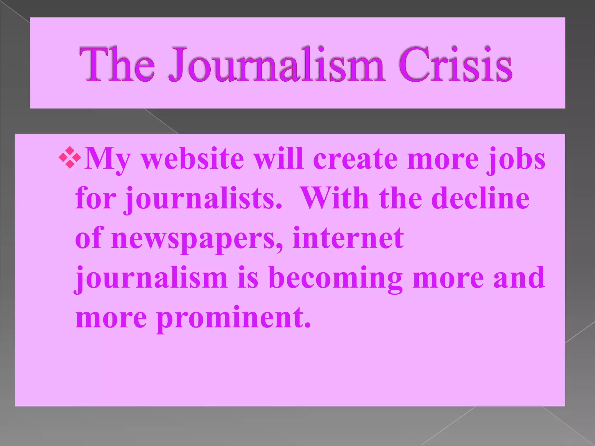  The Journalism CrisisMy website will create more jobs for journalists.  With the decline of newspapers, internet journalism is becoming more and more prominent.  Social MediaI plan to use Facebook and Twitter to market my website.