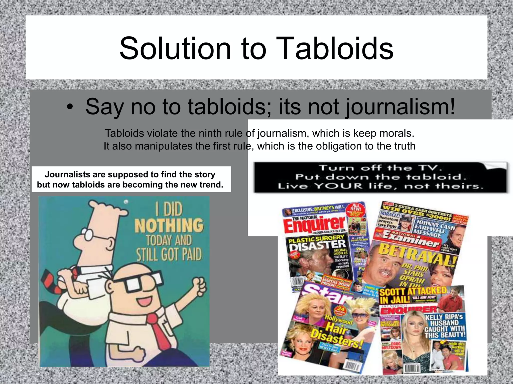 Solution to TabloidsSay no to tabloids; its not journalism!Tabloids violate the ninth rule of journalism, which is keep morals.It also manipulates the first rule, which is the obligation to the truthJournalists are supposed to find the story but now tabloids are becoming the new trend. 