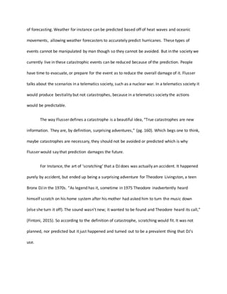 of forecasting. Weather for instance can be predicted based off of heat waves and oceanic
movements, allowing weather forecasters to accurately predict hurricanes. These types of
events cannot be manipulated by man though so they cannot be avoided. But in the society we
currently live in these catastrophic events can be reduced because of the prediction. People
have time to evacuate, or prepare for the event as to reduce the overall damage of it. Flusser
talks about the scenarios in a telematics society, such as a nuclear war. In a telematics society it
would produce bestiality but not catastrophes, because in a telematics society the actions
would be predictable.
The way Flusser defines a catastrophe is a beautiful idea, “True catastrophes are new
information. They are, by definition, surprising adventures,” (pg. 160). Which begs one to think,
maybe catastrophes are necessary, they should not be avoided or predicted which is why
Flusser would say that prediction damages the future.
For Instance, the art of ‘scratching’ that a DJ does was actually an accident. It happened
purely by accident, but ended up being a surprising adventure for Theodore Livingston, a teen
Bronx DJ in the 1970s. “As legend has it, sometime in 1975 Theodore inadvertently heard
himself scratch on his home system after his mother had asked him to turn the music down
(else she turn it off). The sound wasn’t new; it wanted to be found and Theodore heard its call,”
(Fintoni, 2015). So according to the definition of catastrophe, scratching would fit. It was not
planned, nor predicted but it just happened and turned out to be a prevalent thing that DJ’s
use.
 