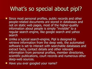 What’s so special about pipl? Since most personal profiles, public records and other people-related documents are stored in databases and not on static web pages, most of the higher-quality information about people is simply "invisible" to a regular search engine, like google search and yahoo search Unlike a typical search-engine, Pipl is designed to retrieve information from the deep web, the automated software is set to interact with searchable databases and extract facts, contact details and other relevant information from personal profiles, member directories, scientific publications, court records and numerous other deep-web sources.  Have you ever googled your name? 