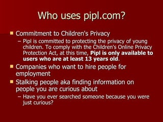 Who uses pipl.com? Commitment to Children's Privacy Pipl is committed to protecting the privacy of young children. To comply with the Children's Online Privacy Protection Act, at this time,  Pipl is only available to users who are at least 13 years old . Companies who want to hire people for employment Stalking people aka finding information on people you are curious about  Have you ever searched someone because you were just curious? 