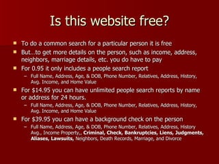 Is this website free? To do a common search for a particular person it is free  But…to get more details on the person, such as income, address, neighbors, marriage details, etc. you do have to pay For 0.95 it only includes a people search report Full Name, Address, Age, & DOB, Phone Number, Relatives, Address, History, Avg. Income, and Home Value For $14.95 you can have unlimited people search reports by name or address for 24 hours.  Full Name, Address, Age, & DOB, Phone Number, Relatives, Address, History, Avg. Income, and Home Value For $39.95 you can have a background check on the person Full Name, Address, Age, & DOB, Phone Number, Relatives, Address, History Avg., Income Property,,  Criminal, Check,   Bankruptcies,   Liens,   Judgments,   Aliases,   Lawsuits,  Neighbors, Death Records, Marriage, and Divorce 