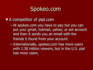 Spokeo.com  A competitor of pipl.com  At spokeo.com you have to pay but you can put your gmail, hotmail, yahoo, or aol account and then it sends you an email with the friends it found from your account   Internationally, spokeo.com has more users with 2.38 million viewers, but in the U.S. pipl has more users.  