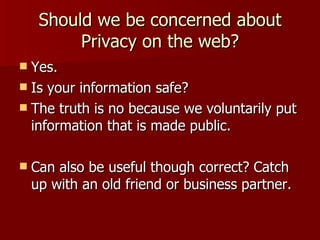 Should we be concerned about Privacy on the web? Yes. Is your information safe? The truth is no because we voluntarily put information that is made public. Can also be useful though correct? Catch up with an old friend or business partner. 